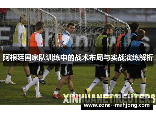 阿根廷国家队训练中的战术布局与实战演练解析 阿根廷国家队训练中的战术布局与实战演练解析