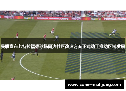 曼联宣布老特拉福德球场周边社区改造方案正式动工推动区域发展 曼联宣布老特拉福德球场周边社区改造方案正式动工推动区域发展