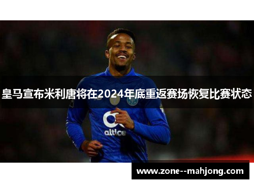 皇马宣布米利唐将在2024年底重返赛场恢复比赛状态 皇马宣布米利唐将在2024年底重返赛场恢复比赛状态